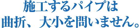 施工するパイプは曲折、大小を問いません。